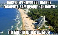 Какую ерунду!!! вы, нынче говорите, вам проще как пойти по морю или сушью?