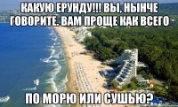Какую ерунду!!! вы, нынче говорите. вам проще как всего по морю или сушью?