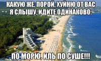 какую же, порой, хуйню от вас я слышу, идите одинаково: по морю, иль по суше!!!