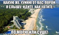 какую же, хуйню от вас, порой, я слышу. идите, как хотите: по морю или суше!