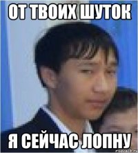 от твоих шуток я сейчас лопну