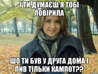 І ти думаєш я тобі повірила шо ти був у друга дома і пив тільки кампот??