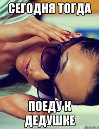 СЕГОДНЯ ТОГДА ПОЕДУ К ДЕДУШКЕ