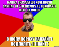 машка сказала шо хоче поезії зачітав ей стіх:як умру то поховайте мене на могілі в жопу пороху напхайте подпаліть і тікайте
