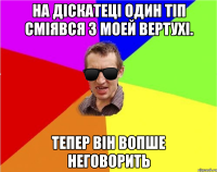 на діскатеці один тіп сміявся з моей вертухі. тепер він вопше неговорить