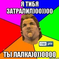 Я ТИБЯ ЗАТРАЛИЛ)00))00 ТЫ ЛАЛКА)0))0000