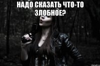 надо сказать что-то злобное? 