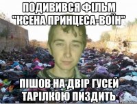 подивився фільм "ксена принцеса-воїн" пішов на двір гусей тарілкою пиздить