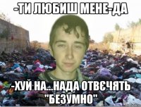 -ти любиш мене-да -хуй на...нада отвєчять "безумно"
