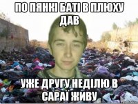 по пянкі баті в плюху дав уже другу неділю в сараї живу