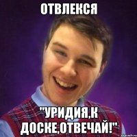 Отвлекся "Уридия,к доске,отвечай!"