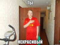 ты некрасивый