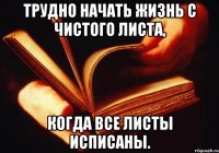 трудно начать жизнь с чистого листа, когда все листы исписаны.