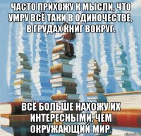 Часто прихожу к мысли, что умру всё таки в одиночестве, в грудах книг вокруг. Всё больше нахожу их интересными, чем окружающий мир.