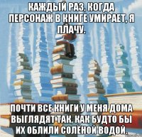 Каждый раз, когда персонаж в книге умирает, я плачу. Почти все книги у меня дома выглядят так, как будто бы их облили солёной водой.