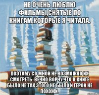 Не очень люблю фильмы,снятые по книгам,которые я читала. Поэтому со мной не возможно их смотреть. Вечно ворчу,что в книге было не так,этого не было,и герои не похожи.