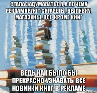 Стала задумаваться, а почему рекламируют сигареты, выпивку, магазины, все, кроме книг Ведь как было бы прекрасно узнавать все новинки книг в рекламе