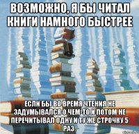 Возможно, я бы читал книги намного быстрее если бы во время чтения не задумывался о чем-то и потом не перечитывал одну и ту же строчку 5 раз.