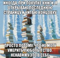Иногда, при покупке книги, я открываю последнюю страницу и читаю концовку просто потому, что не могу умерить любопытство. Ненавижу это в себе.