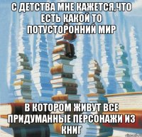 С детства мне кажется,что есть какой то потусторонний мир в котором живут все придуманные персонажи из книг