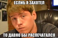 еслиб я захотел то давно бы распечатался