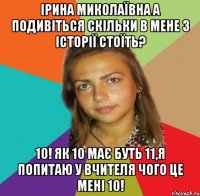 Ірина Миколаївна а подивіться скільки в мене з історії стоїть? 10! Як 10 має буть 11,я попитаю у вчителя чого це мені 10!