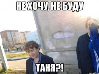 не хочу, не буду Таня?!