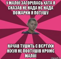 У МАЛОЇ ЗАГОРІЛАСЬ ХАТА Я СКАЗАВ НЕ НАДА НЄ НАДА ПОЖАРКИ Я ПОТУШУ НАЧАВ ТУШИТЬ С ВЄРТУХИ НІХУЯ НЕ ПООТУШІВ КРОМЄ МАЛОЇ