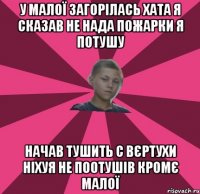 У МАЛОЇ ЗАГОРІЛАСЬ ХАТА Я СКАЗАВ НЕ НАДА ПОЖАРКИ Я ПОТУШУ НАЧАВ ТУШИТЬ С ВЄРТУХИ НІХУЯ НЕ ПООТУШІВ КРОМЄ МАЛОЇ