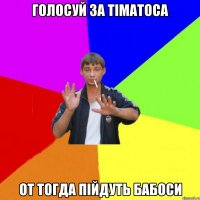голосуй за Тіматоса от тогда пійдуть бабоси