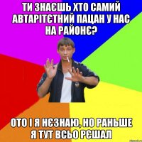 ти знаєшь хто самий автарітєтний пацан у нас на районє? ото і я нєзнаю, но раньше я тут всьо рєшал