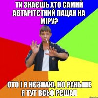 ти знаєшь хто самий автарітєтний пацан на міру? ото і я нєзнаю, но раньше я тут всьо рєшал