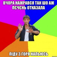 вчора нажрався так шо аж пєчєнь отказала піду з горя напьюсь