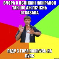 вчора в пєлікані нажрався так шо аж пєчєнь отказала піду з горя нажрусь на лунє
