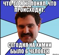 Что-то я не понял, что происходит. Сегодня на химии было 6 человек