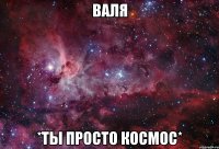 Валя *ты просто космос*