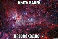 Быть Валей Превосходно *-*