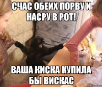 счас обеих порву и насру в рот! ваша киска купила бы вискас