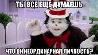 ты все еще думаешь что он неординарная личность?