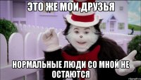это же мои друзья нормальные люди со мной не остаются