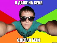 Я ДАЖЕ НА СЕБЯ СДЕЛАЛ МЭМ