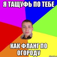 я тащуфь по тебе как фланг по огороду