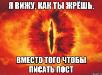 я вижу, как ты жрёшь, вместо того чтобы писать пост