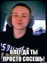  Олег,да ты просто сосешь!