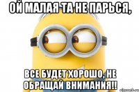 Ой малая та не парься, Все будет хорошо, не обращай внимания!!