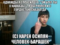 Однажды я спросил его : "Эй брат ты с Кавказа?" , я обернулся и с гордостью сказал ДА (с) Карен Осипян человек-барашек