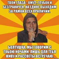 Твои глаза - омут, глубок и безграничен, На едине выходим за рамки всех приличий. Болтушка, мы говорим с тобою ночами, Лишь для тебя живу и рассветы встречаю.