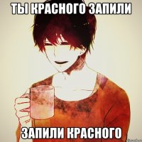 ты красного запили запили красного