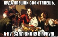куда клешни свои тянешь, а ну, взял вилку в руку!!!