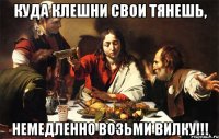 куда клешни свои тянешь, немедленно возьми вилку!!!